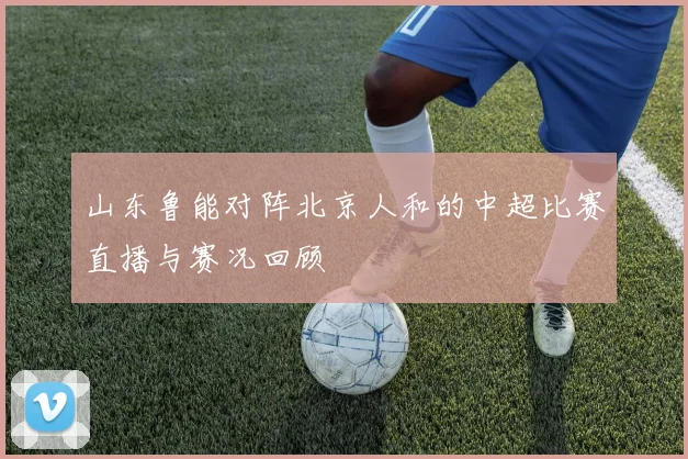 山东鲁能对阵北京人和的中超比赛直播与赛况回顾