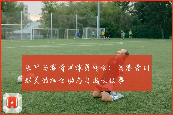 法甲马赛青训球员转会：马赛青训球员的转会动态与成长故事