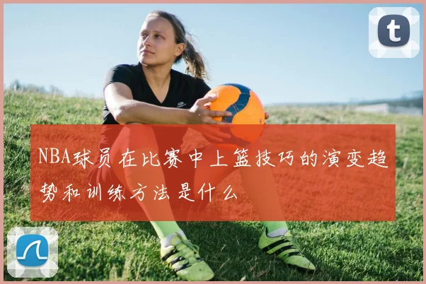 NBA球员在比赛中上篮技巧的演变趋势和训练方法是什么