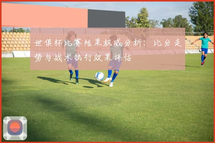 世俱杯比赛结果权威分析：比分走势与战术执行效果评估