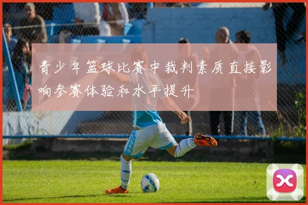 青少年篮球比赛中裁判素质直接影响参赛体验和水平提升