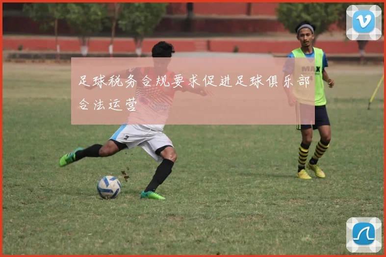 足球税务合规要求促进足球俱乐部合法运营